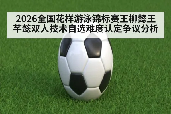 2026全国花样游泳锦标赛王柳懿王芊懿双人技术自选难度认定争议分析